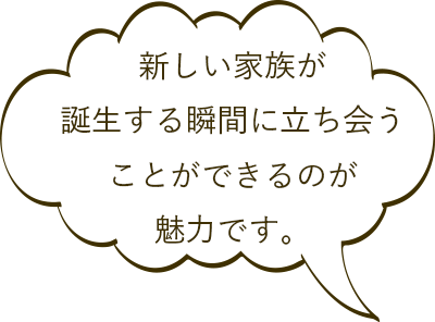新しい家族が誕生する瞬間に立ち会うことができるのが魅力です。