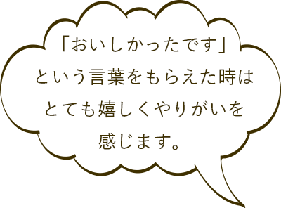 「おいしかったです」という言葉をもらえた時はとても嬉しくやりがいを感じます。